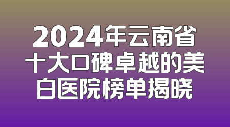 2024年云南省十大口碑卓越的美白医院榜单揭晓