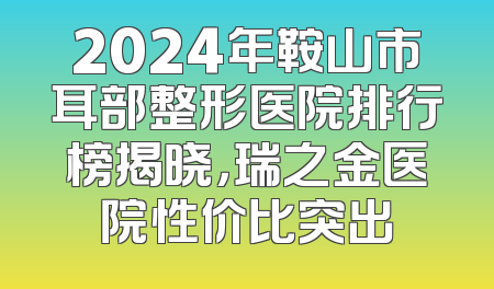 2024年鞍山市耳部整形医院排行榜揭晓，瑞之金医院性价比突出