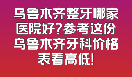 乌鲁木齐整牙哪家医院好？参考这份乌鲁木齐牙科价格表看高低！