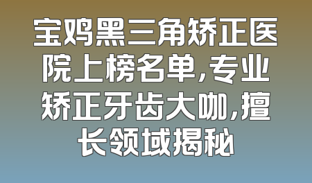 宝鸡黑三角矫正医院上榜名单，专业矫正牙齿大咖，擅长领域揭秘