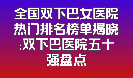 全国双下巴女医院热门排名榜单揭晓：双下巴医院五十强盘点
