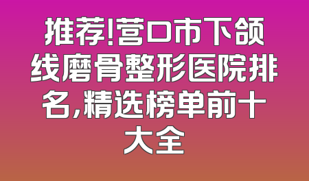 推荐！营口市下颌线磨骨整形医院排名，精选榜单前十大全