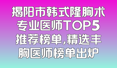 揭阳市韩式隆胸术专业医师TOP5推荐榜单，精选丰胸医师榜单出炉