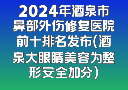 2024年酒泉市鼻部外伤修复医院前十排名发布（酒泉大眼睛美容为整形安全加分）