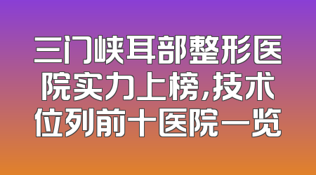 三门峡耳部整形医院实力上榜，技术位列前十医院一览