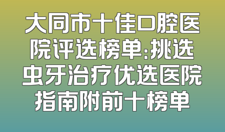 大同市十佳口腔医院评选榜单：挑选虫牙治疗优选医院指南附前十榜单