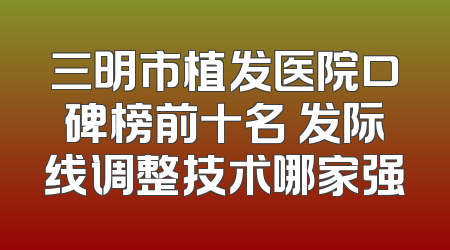 三明市植发医院口碑榜前十名 发际线调整技术哪家强