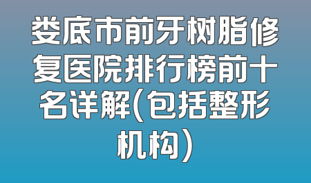 娄底市前牙树脂修复医院排行榜前十名详解（包括整形机构）