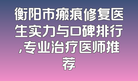 衡阳市瘢痕修复医生实力与口碑排行，专业治疗医师推荐
