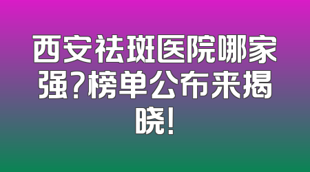 西安祛斑医院哪家强？榜单公布来揭晓！