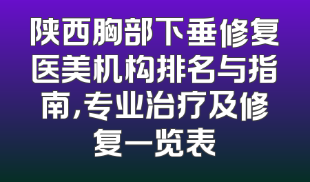 陕西胸部下垂修复医美机构排名与指南，专业治疗及修复一览表