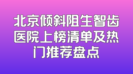 北京倾斜阻生智齿医院上榜清单及热门推荐盘点