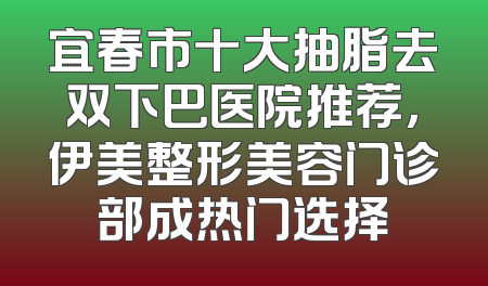 宜春市十大抽脂去双下巴医院推荐，伊美整形美容门诊部成热门选择