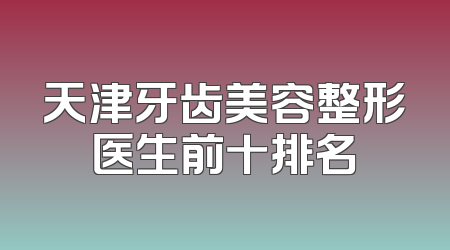 天津牙齿美容整形医生前十排名