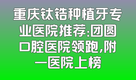 重庆钛锆种植牙专业医院推荐：团圆口腔医院领跑，附一医院上榜