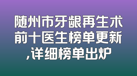 随州市牙龈再生术前十医生榜单更新，详细榜单出炉