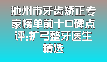 池州市牙齿矫正专家榜单前十口碑点评：扩弓整牙医生精选