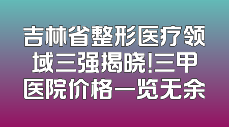 吉林省整形医疗领域三强揭晓！三甲医院价格一览无余