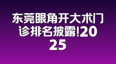东莞眼角开大术门诊排名披露!2025