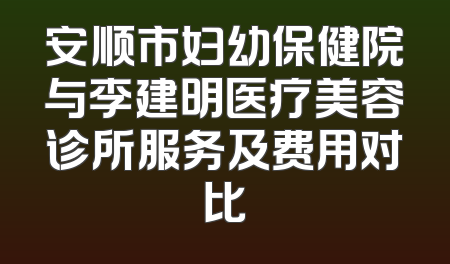 安顺市妇幼保健院与李建明医疗美容诊所服务及费用对比
