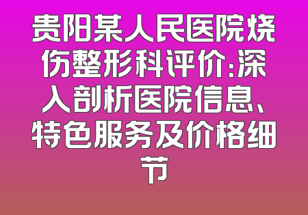 贵阳某人民医院烧伤整形科评价：深入剖析医院信息、特色服务及价格细节