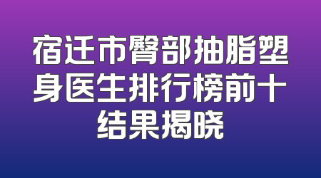 宿迁市臀部抽脂塑身医生排行榜前十结果揭晓