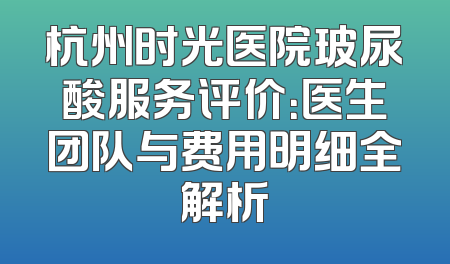 杭州时光医院玻尿酸服务评价：医生团队与费用明细全解析
