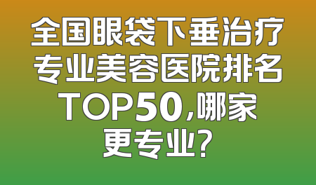 全国眼袋下垂治疗专业美容医院排名TOP50，哪家更专业？