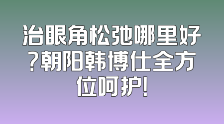 治眼角松弛哪里好？朝阳韩博仕全方位呵护！