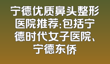 宁德优质鼻头整形医院推荐：包括宁德时代女子医院、宁德东侨