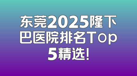 东莞2025隆下巴医院排名Top5精选！