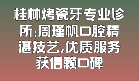 桂林烤瓷牙专业诊所：周瑾帆口腔精湛技艺，优质服务获信赖口碑