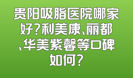 贵阳吸脂医院哪家好？利美康、丽都、华美紫馨等口碑如何？