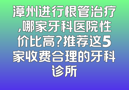 漳州进行根管治疗，哪家牙科医院性价比高？推荐这5家收费合理的牙科诊所