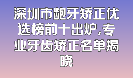 深圳市龅牙矫正优选榜前十出炉，专业牙齿矫正名单揭晓
