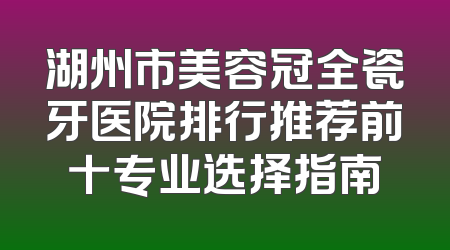 湖州市美容冠全瓷牙医院排行推荐前十专业选择指南