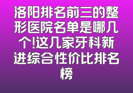 洛阳排名前三的整形医院名单是哪几个！这几家牙科新进综合性价比排名榜