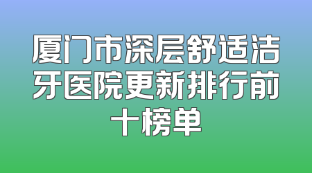 厦门市深层舒适洁牙医院更新排行前十榜单