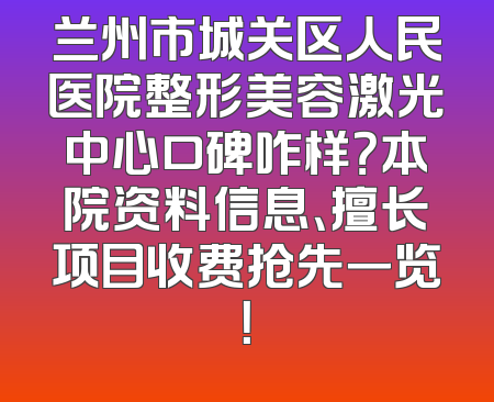兰州市城关区人民医院整形美容激光中心口碑咋样？本院资料信息、擅长项目收费抢先一览！