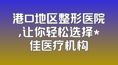 港口地区整形医院，让你轻松选择*佳医疗机构