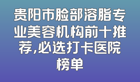 贵阳市脸部溶脂专业美容机构前十推荐，必选打卡医院榜单