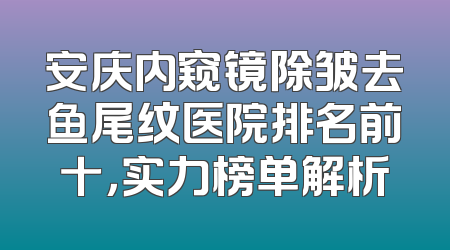 安庆内窥镜除皱去鱼尾纹医院排名前十，实力榜单解析