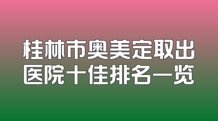 桂林市奥美定取出医院十佳排名一览