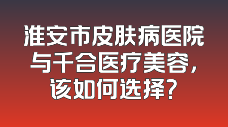 淮安市皮肤病医院与千合医疗美容，该如何选择？