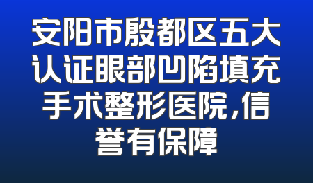 安阳市殷都区五大认证眼部凹陷填充手术整形医院，信誉有保障