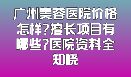 广州美容医院价格怎样？擅长项目有哪些？医院资料全知晓