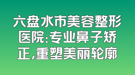 六盘水市美容整形医院：专业鼻子矫正，重塑美丽轮廓