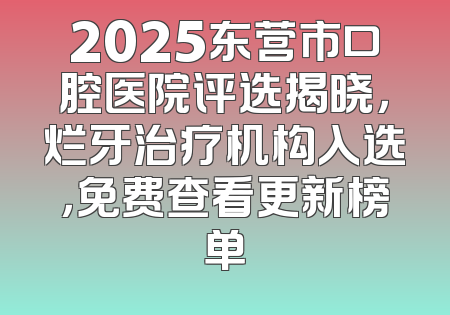 2025东营市口腔医院评选揭晓，烂牙治疗机构入选，免费查看更新榜单