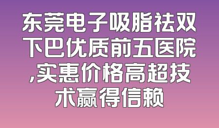 东莞电子吸脂祛双下巴优质前五医院，实惠价格高超技术赢得信赖