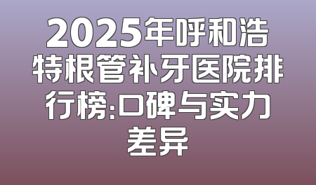 2025年呼和浩特根管补牙医院排行榜：口碑与实力差异